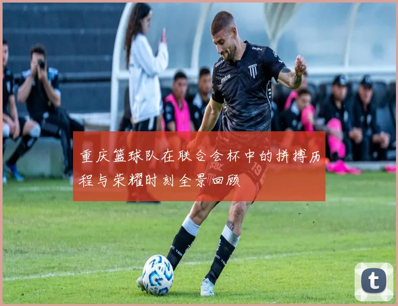 重庆篮球队在联合会杯中的拼搏历程与荣耀时刻全景回顾