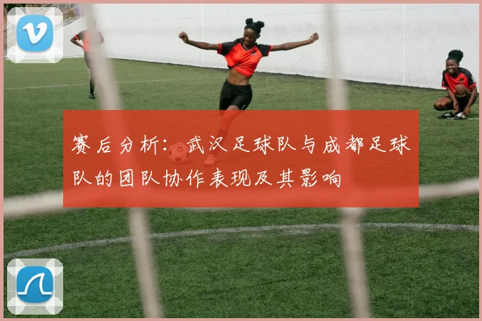 赛后分析：武汉足球队与成都足球队的团队协作表现及其影响