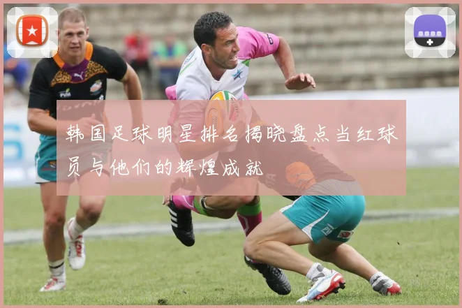 韩国足球明星排名揭晓盘点当红球员与他们的辉煌成就