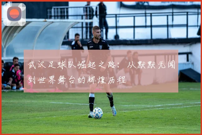 武汉足球队崛起之路：从默默无闻到世界舞台的辉煌历程