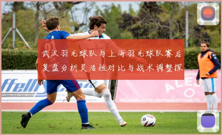 武汉羽毛球队与上海羽毛球队赛后复盘分析灵活性对比与战术调整探讨