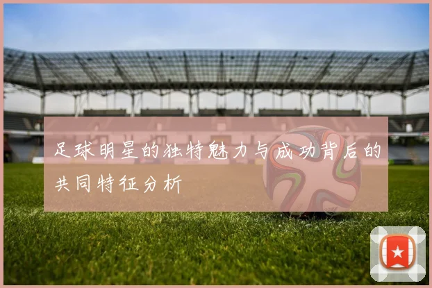 足球明星的独特魅力与成功背后的共同特征分析