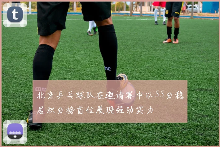 北京乒乓球队在邀请赛中以55分稳居积分榜首位展现强劲实力