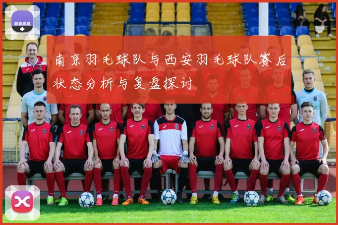 南京羽毛球队与西安羽毛球队赛后状态分析与复盘探讨