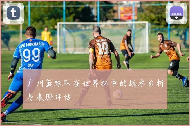 广州篮球队在世界杯中的战术分析与表现评估