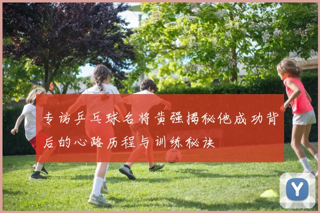 专访乒乓球名将黄强揭秘他成功背后的心路历程与训练秘诀