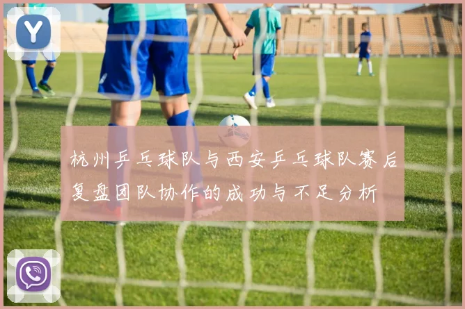 杭州乒乓球队与西安乒乓球队赛后复盘团队协作的成功与不足分析