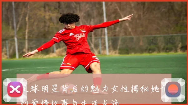 足球明星背后的魅力女性揭秘她们的爱情故事与生活点滴