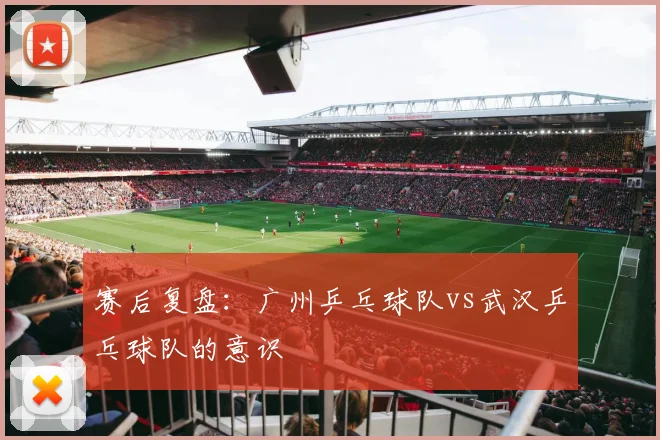 赛后复盘：广州乒乓球队vs武汉乒乓球队的意识