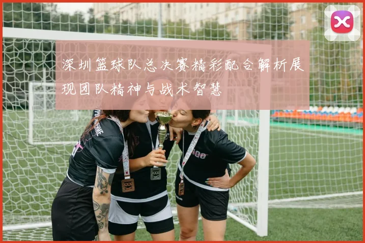 深圳篮球队总决赛精彩配合解析展现团队精神与战术智慧