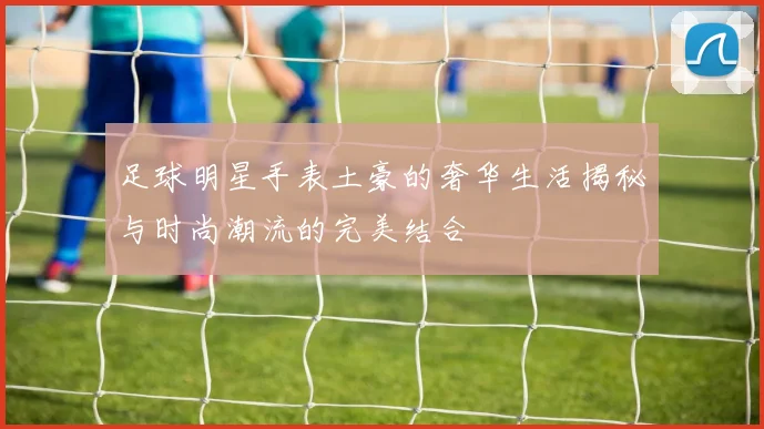 足球明星手表土豪的奢华生活揭秘与时尚潮流的完美结合