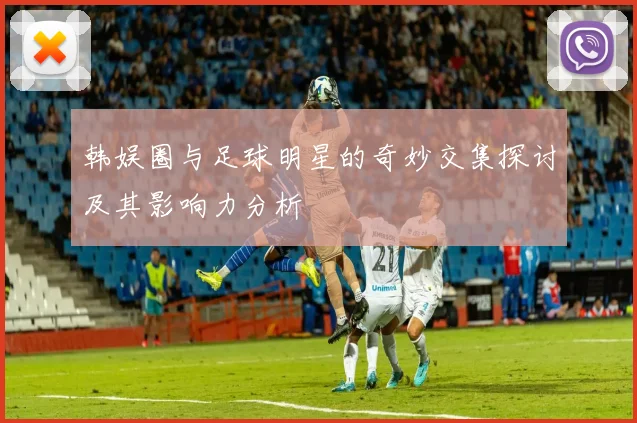 韩娱圈与足球明星的奇妙交集探讨及其影响力分析