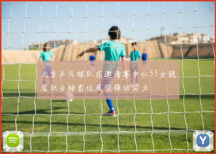 北京乒乓球队在邀请赛中以55分稳居积分榜首位展现强劲实力