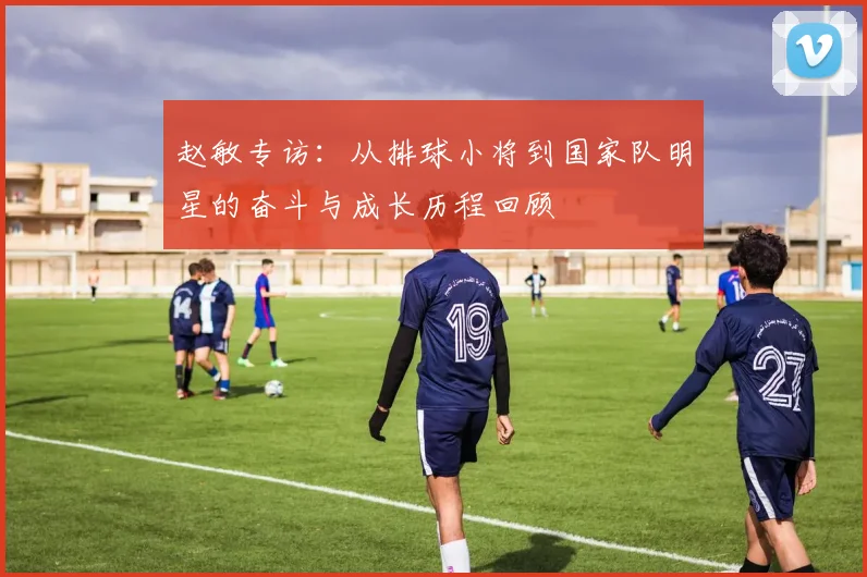 赵敏专访：从排球小将到国家队明星的奋斗与成长历程回顾