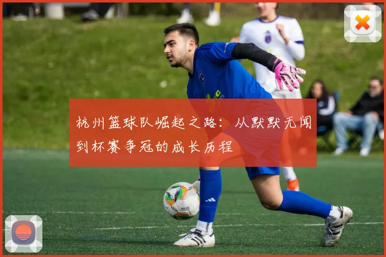 杭州篮球队崛起之路：从默默无闻到杯赛争冠的成长历程