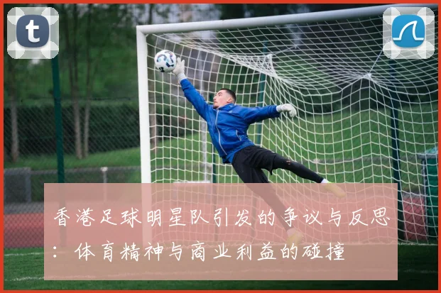 香港足球明星队引发的争议与反思：体育精神与商业利益的碰撞