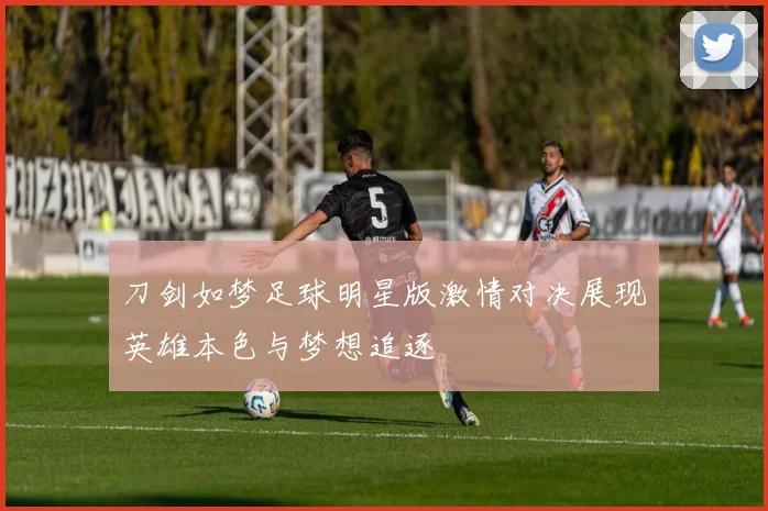 刀剑如梦足球明星版激情对决展现英雄本色与梦想追逐