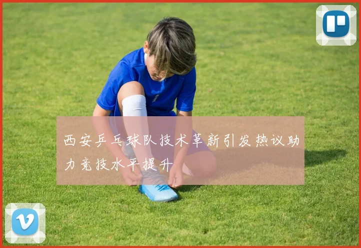 西安乒乓球队技术革新引发热议助力竞技水平提升