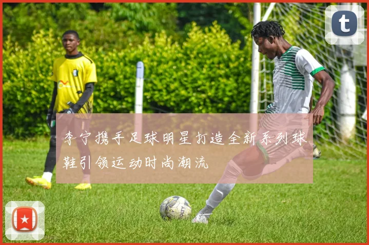 李宁携手足球明星打造全新系列球鞋引领运动时尚潮流