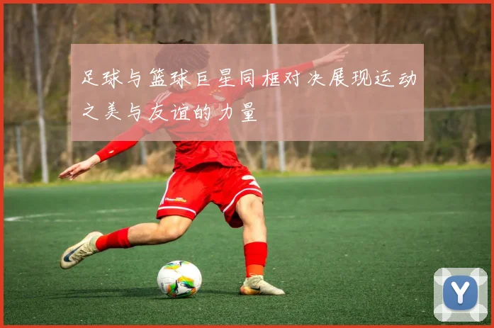 足球与篮球巨星同框对决展现运动之美与友谊的力量